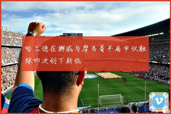 哈兰德在挪威与摩洛哥平局中仅触球四次创下新低