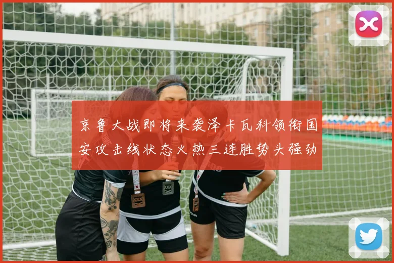 京鲁大战即将来袭泽卡瓦科领衔国安攻击线状态火热三连胜势头强劲