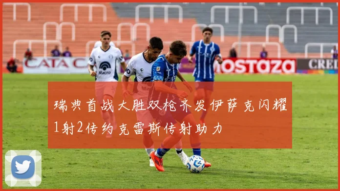 瑞典首战大胜双枪齐发伊萨克闪耀1射2传约克雷斯传射助力