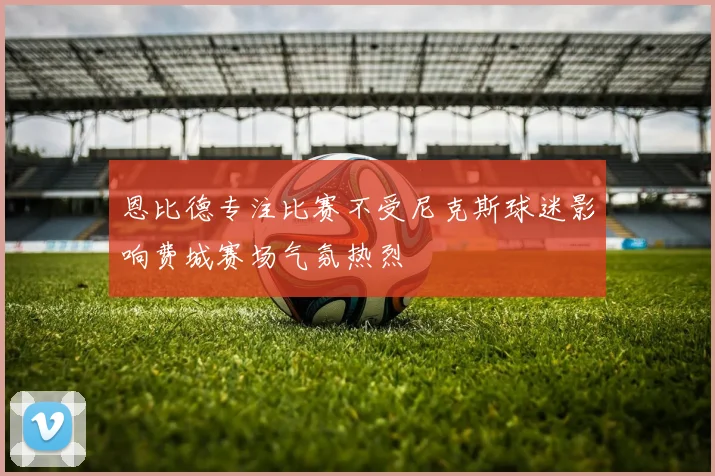 恩比德专注比赛不受尼克斯球迷影响费城赛场气氛热烈