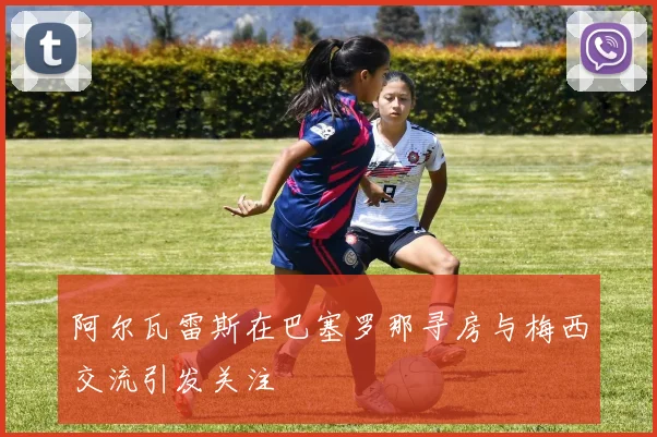 阿尔瓦雷斯在巴塞罗那寻房与梅西交流引发关注