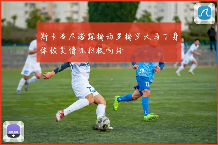 斯卡洛尼透露梅西罗梅罗大马丁身体恢复情况积极向好