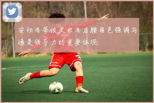 安切洛蒂谈皮尔洛后腰角色强调沟通是领导力的重要体现
