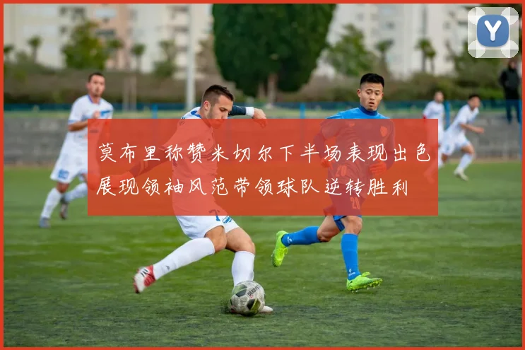 莫布里称赞米切尔下半场表现出色展现领袖风范带领球队逆转胜利