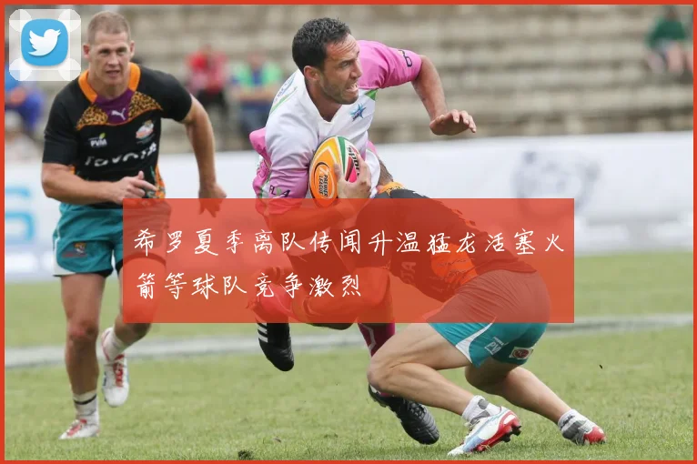 希罗夏季离队传闻升温猛龙活塞火箭等球队竞争激烈