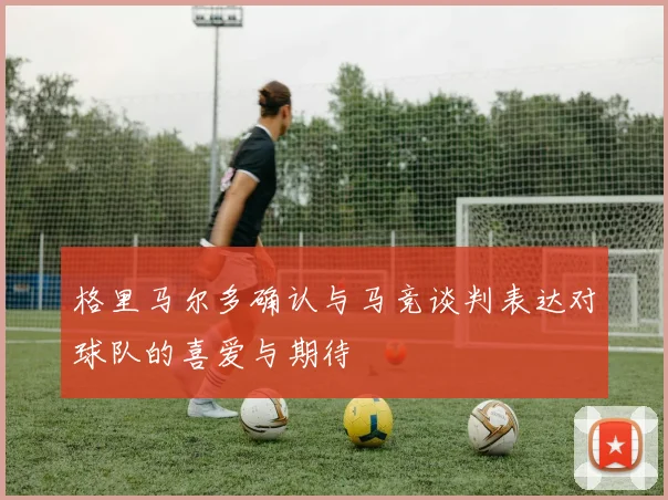格里马尔多确认与马竞谈判表达对球队的喜爱与期待