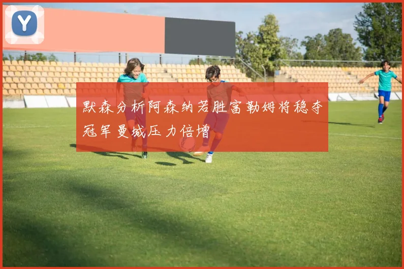 默森分析阿森纳若胜富勒姆将稳夺冠军曼城压力倍增