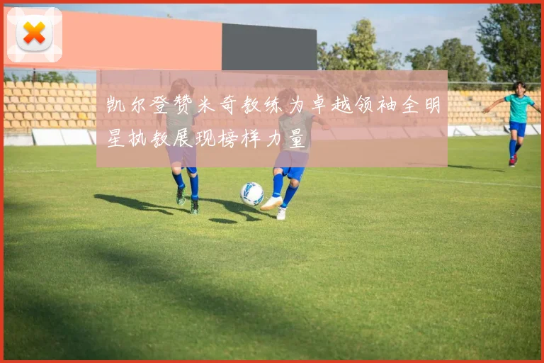 凯尔登赞米奇教练为卓越领袖全明星执教展现榜样力量