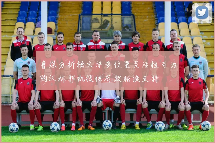 鲁媒分析杨文学多位置灵活性可为陶汉林郭凯提供有效轮换支持