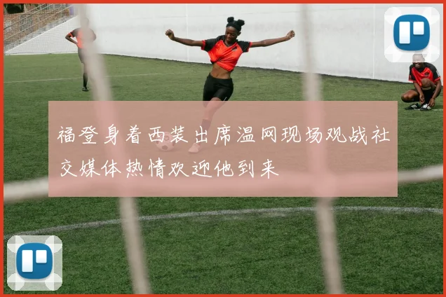福登身着西装出席温网现场观战社交媒体热情欢迎他到来