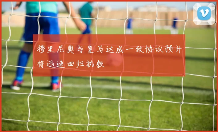 穆里尼奥与皇马达成一致协议预计将迅速回归执教