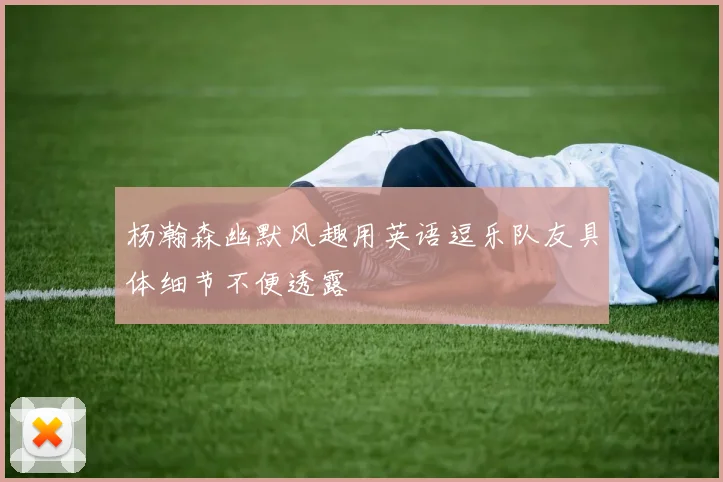 杨瀚森幽默风趣用英语逗乐队友具体细节不便透露