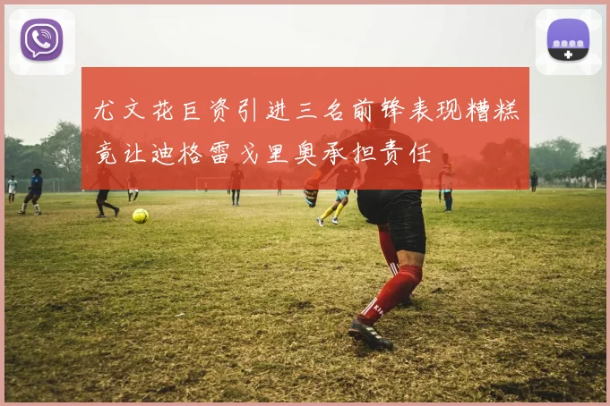 尤文花巨资引进三名前锋表现糟糕竟让迪格雷戈里奥承担责任