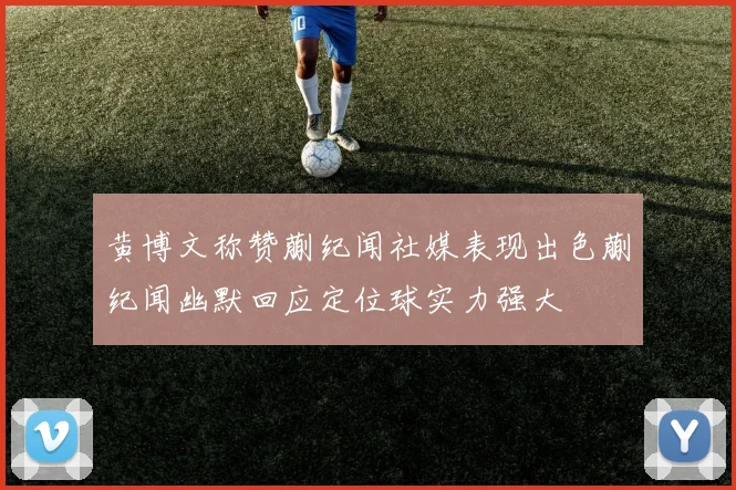 黄博文称赞蒯纪闻社媒表现出色蒯纪闻幽默回应定位球实力强大