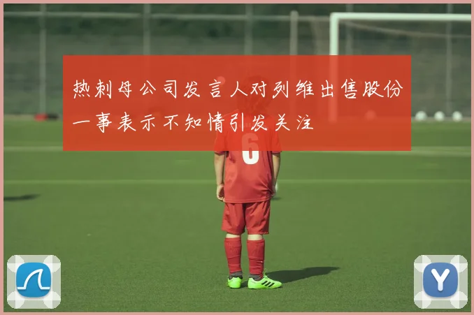 热刺母公司发言人对列维出售股份一事表示不知情引发关注