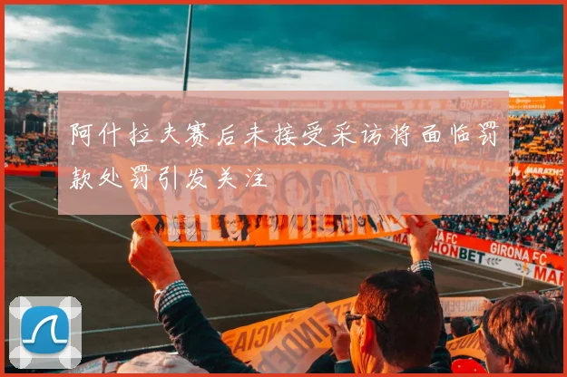 阿什拉夫赛后未接受采访将面临罚款处罚引发关注