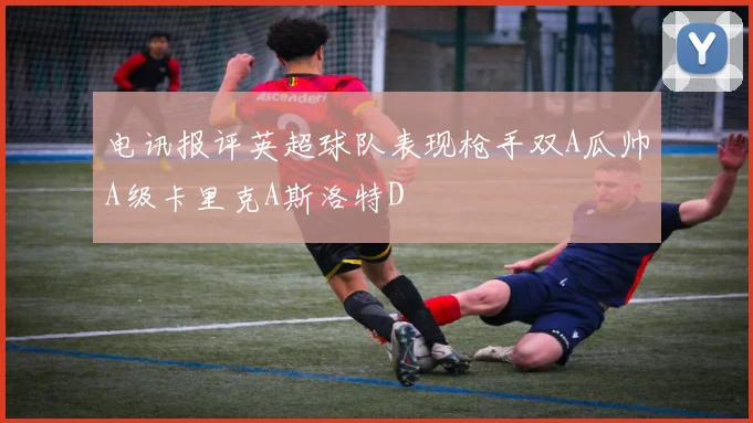 电讯报评英超球队表现枪手双A瓜帅A级卡里克A斯洛特D