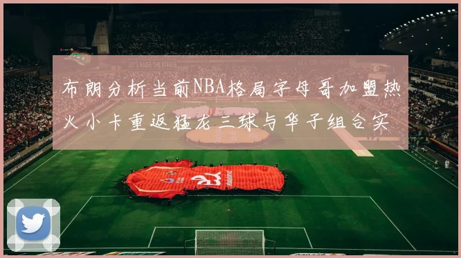 布朗分析当前NBA格局字母哥加盟热火小卡重返猛龙三球与华子组合实力强劲