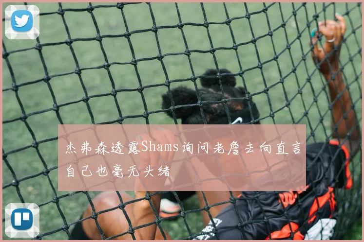杰弗森透露Shams询问老詹去向直言自己也毫无头绪