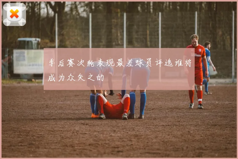 季后赛次轮表现最差球员评选谁将成为众矢之的