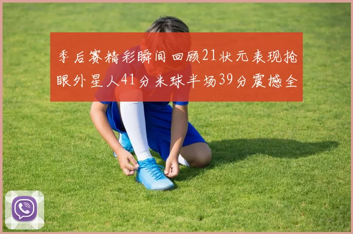 季后赛精彩瞬间回顾21状元表现抢眼外星人41分米球半场39分震撼全场