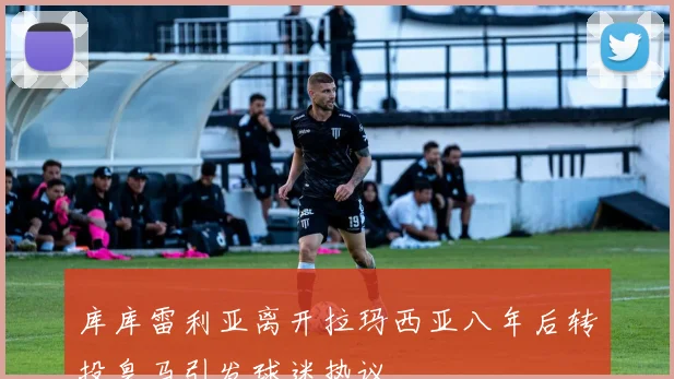 库库雷利亚离开拉玛西亚八年后转投皇马引发球迷热议