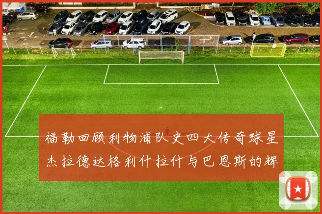 福勒回顾利物浦队史四大传奇球星杰拉德达格利什拉什与巴恩斯的辉煌成就