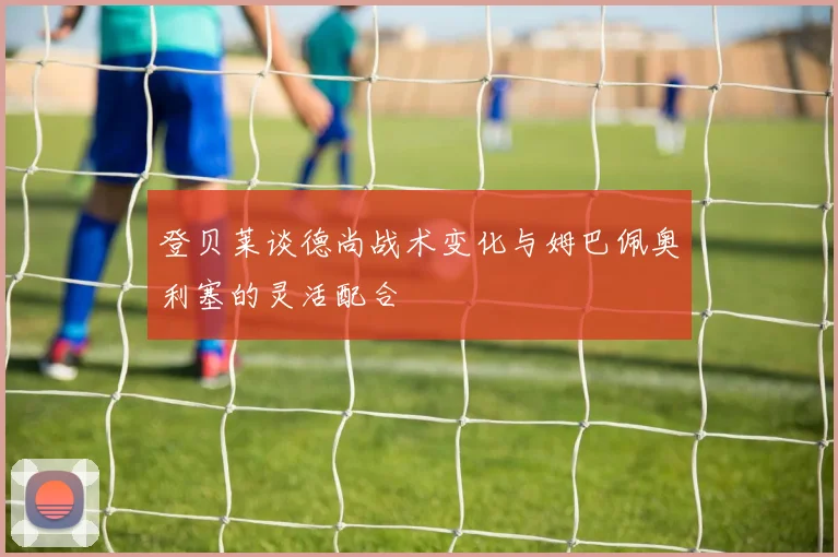 登贝莱谈德尚战术变化与姆巴佩奥利塞的灵活配合