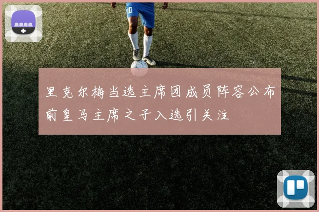 里克尔梅当选主席团成员阵容公布前皇马主席之子入选引关注