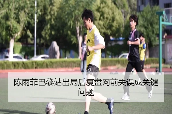 陈雨菲巴黎站出局后复盘网前失误成关键问题（leyu）
